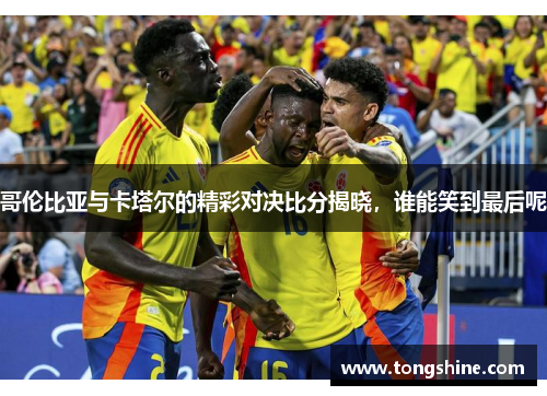 哥伦比亚与卡塔尔的精彩对决比分揭晓，谁能笑到最后呢