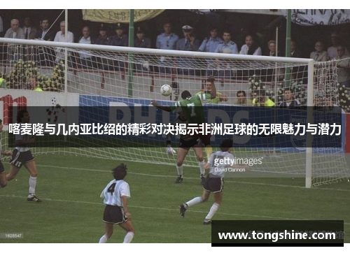 喀麦隆与几内亚比绍的精彩对决揭示非洲足球的无限魅力与潜力