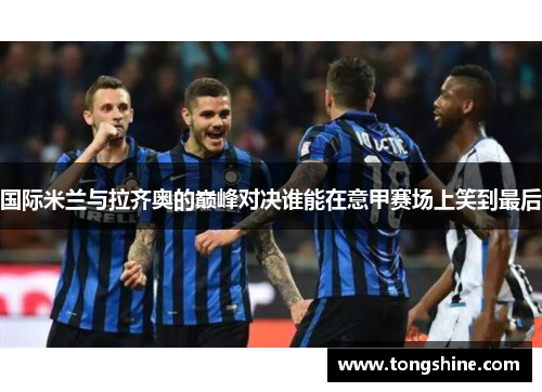 国际米兰与拉齐奥的巅峰对决谁能在意甲赛场上笑到最后