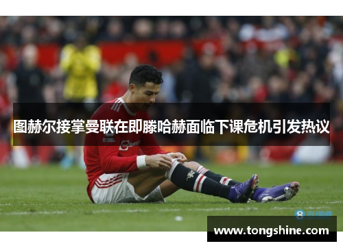 图赫尔接掌曼联在即滕哈赫面临下课危机引发热议