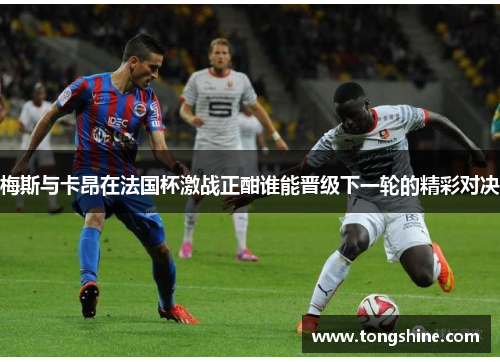 梅斯与卡昂在法国杯激战正酣谁能晋级下一轮的精彩对决